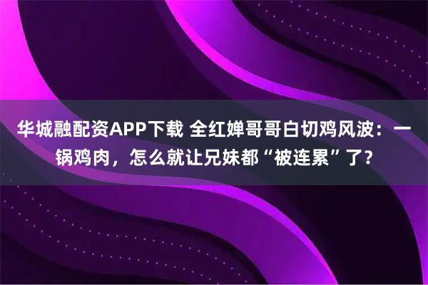 华城融配资APP下载 全红婵哥哥白切鸡风波：一锅鸡肉，怎么就让兄妹都“被连累”了？
