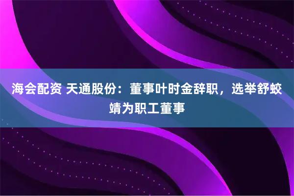 海会配资 天通股份：董事叶时金辞职，选举舒蛟靖为职工董事