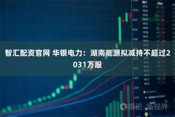 智汇配资官网 华银电力：湖南能源拟减持不超过2031万股