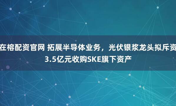 在榕配资官网 拓展半导体业务，光伏银浆龙头拟斥资3.5亿元收购SKE旗下资产
