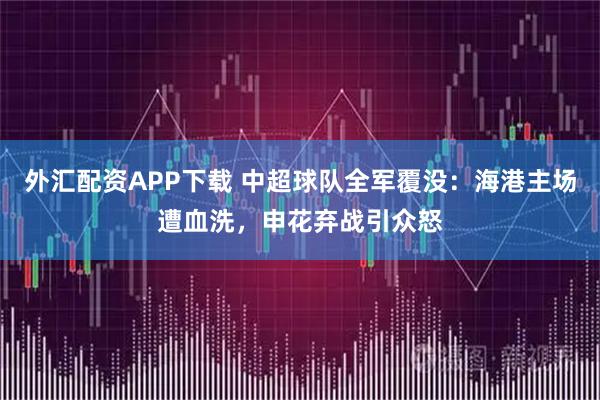 外汇配资APP下载 中超球队全军覆没：海港主场遭血洗，申花弃战引众怒