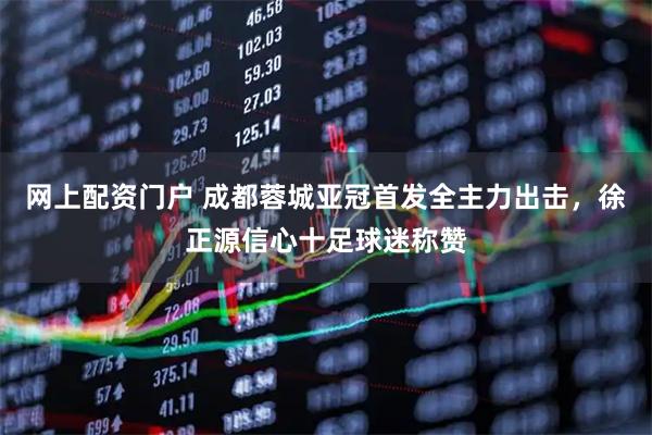 网上配资门户 成都蓉城亚冠首发全主力出击，徐正源信心十足球迷称赞