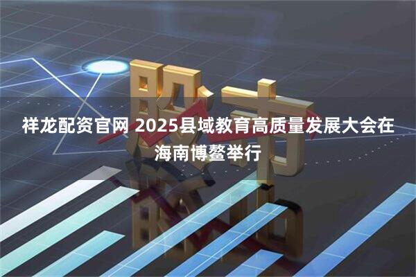 祥龙配资官网 2025县域教育高质量发展大会在海南博鳌举行