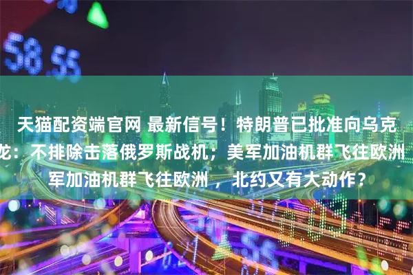 天猫配资端官网 最新信号！特朗普已批准向乌克兰提供情报！马克龙：不排除击落俄罗斯战机；美军加油机群飞往欧洲 ，北约又有大动作？
