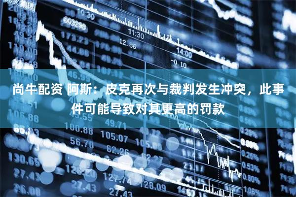 尚牛配资 阿斯：皮克再次与裁判发生冲突，此事件可能导致对其更高的罚款