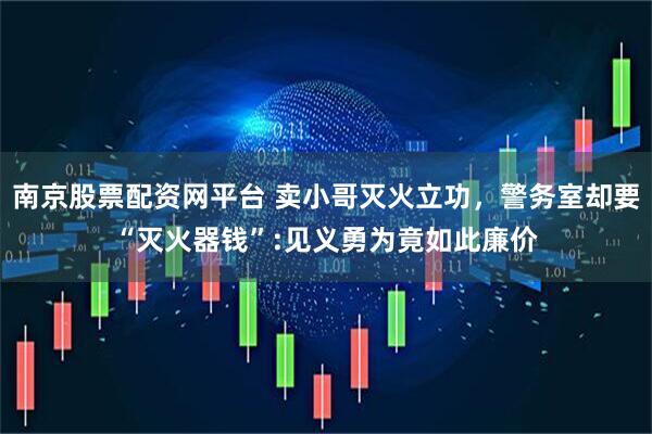 南京股票配资网平台 卖小哥灭火立功，警务室却要“灭火器钱”:见义勇为竟如此廉价