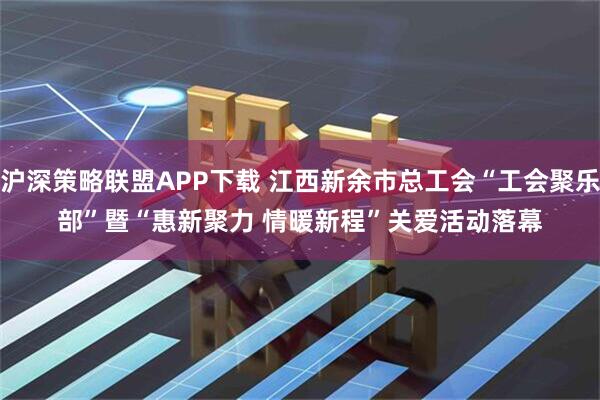 沪深策略联盟APP下载 江西新余市总工会“工会聚乐部”暨“惠新聚力 情暖新程”关爱活动落幕