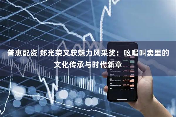 普惠配资 郑光荣又获魅力风采奖：吆喝叫卖里的文化传承与时代新章