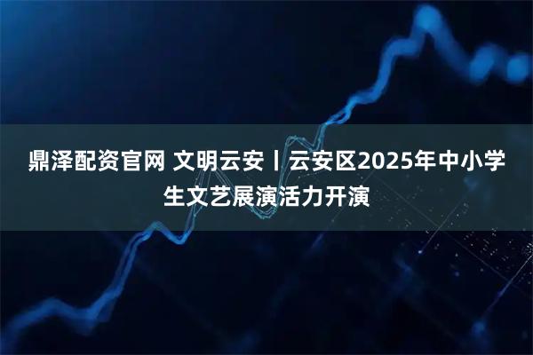 鼎泽配资官网 文明云安丨云安区2025年中小学生文艺展演活力开演