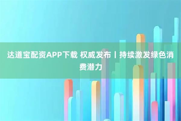 达道宝配资APP下载 权威发布丨持续激发绿色消费潜力