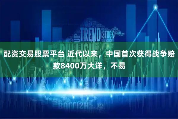 配资交易股票平台 近代以来，中国首次获得战争赔款8400万大洋，不易