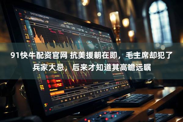 91快牛配资官网 抗美援朝在即，毛主席却犯了兵家大忌，后来才知道其高瞻远瞩