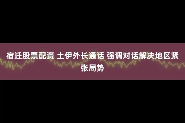 宿迁股票配资 土伊外长通话 强调对话解决地区紧张局势