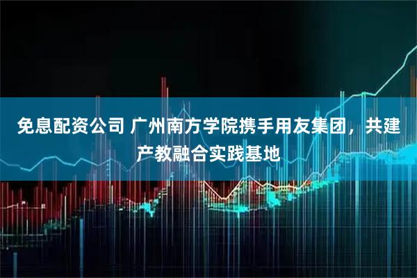 免息配资公司 广州南方学院携手用友集团，共建产教融合实践基地