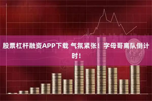 股票杠杆融资APP下载 气氛紧张！字母哥离队倒计时！