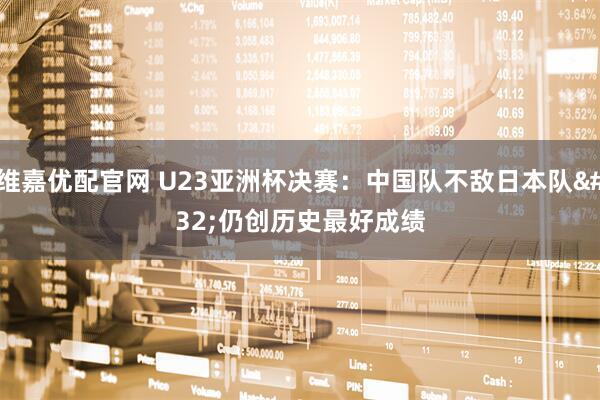 维嘉优配官网 U23亚洲杯决赛：中国队不敌日本队 仍创历史最好成绩