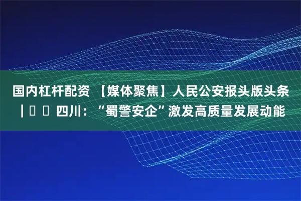 国内杠杆配资 【媒体聚焦】人民公安报头版头条｜‍‍四川：“蜀警安企”激发高质量发展动能