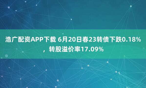 浩广配资APP下载 6月20日春23转债下跌0.18%，转股溢价率17.09%