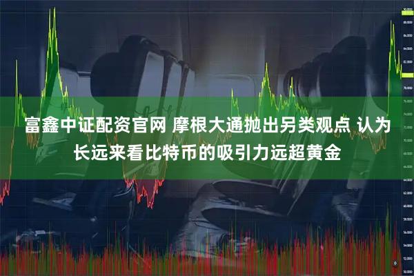 富鑫中证配资官网 摩根大通抛出另类观点 认为长远来看比特币的吸引力远超黄金