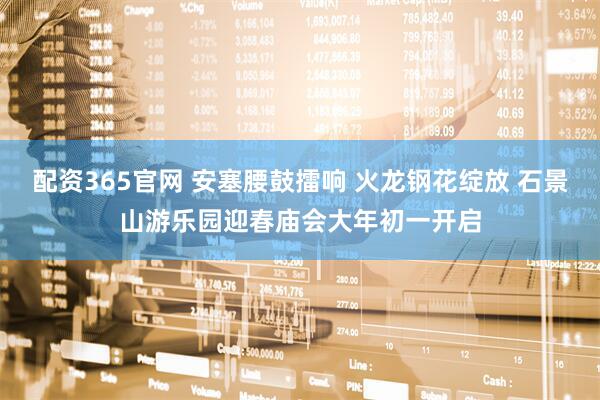 配资365官网 安塞腰鼓擂响 火龙钢花绽放 石景山游乐园迎春庙会大年初一开启