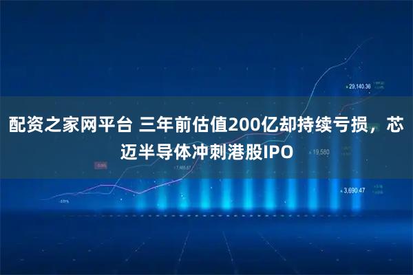 配资之家网平台 三年前估值200亿却持续亏损,芯迈半导体冲刺港股IPO