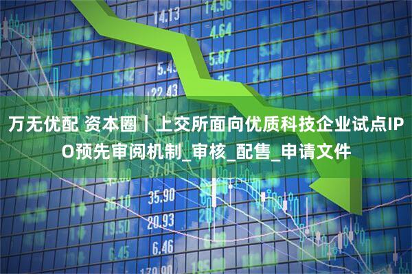 万无优配 资本圈｜上交所面向优质科技企业试点IPO预先审阅机制_审核_配售_申请文件