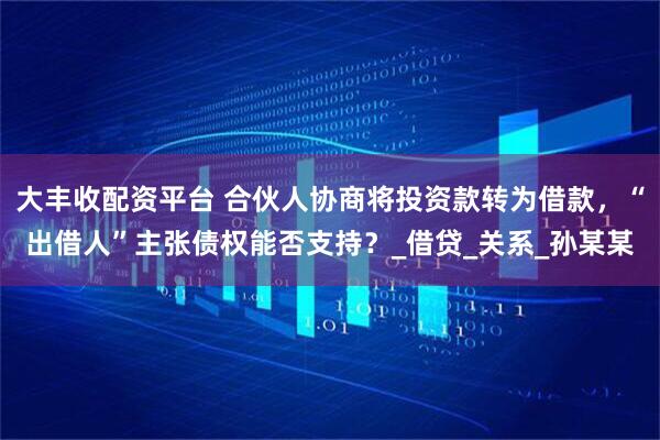 大丰收配资平台 合伙人协商将投资款转为借款，“出借人”主张债权能否支持？_借贷_关系_孙某某