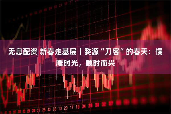 无息配资 新春走基层｜婺源“刀客”的春天：慢雕时光，顺时而兴