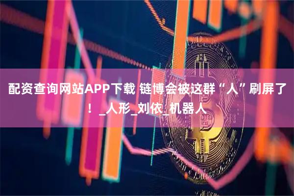 配资查询网站APP下载 链博会被这群“人”刷屏了！_人形_刘依_机器人