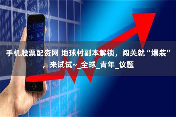 手机股票配资网 地球村副本解锁，闯关就“爆装”，来试试~_全球_青年_议题
