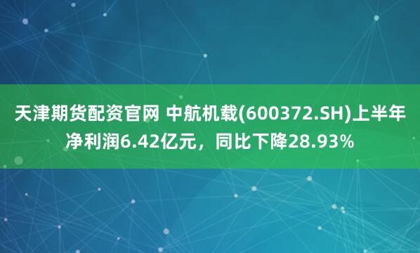 天津期货配资官网 中航机载(600372.SH)上半年净利润6.42亿元，同比下降28.93%