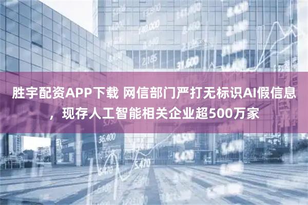 胜宇配资APP下载 网信部门严打无标识AI假信息，现存人工智能相关企业超500万家