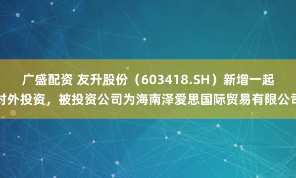 广盛配资 友升股份（603418.SH）新增一起对外投资，被投资公司为海南泽爱思国际贸易有限公司